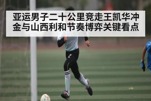亚运男子二十公里竞走王凯华冲金与山西利和节奏博弈关键看点