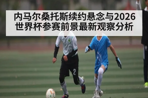 内马尔桑托斯续约悬念与2026世界杯参赛前景最新观察分析