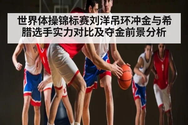 世界体操锦标赛刘洋吊环冲金与希腊选手实力对比及夺金前景分析