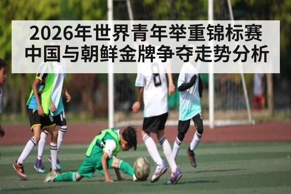 2026年世界青年举重锦标赛中国与朝鲜金牌争夺走势分析