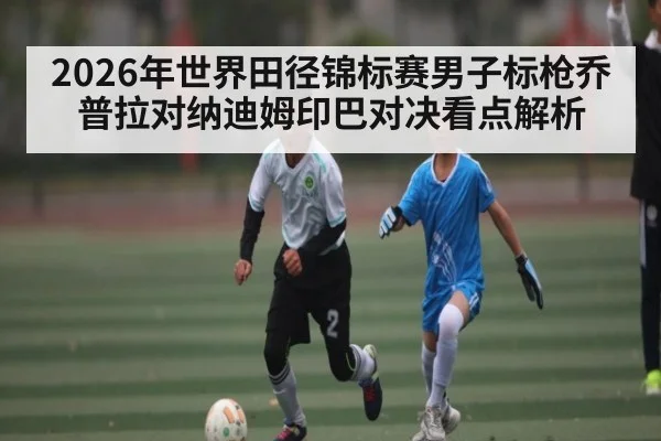 2026年世界田径锦标赛男子标枪乔普拉对纳迪姆印巴对决看点解析